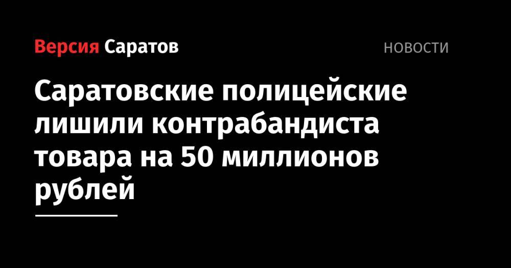 Саратовские полицейские лишили контрабандиста товара на 50 миллионов рублей