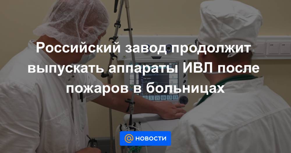 Российский завод продолжит выпускать аппараты ИВЛ после пожаров в больницах