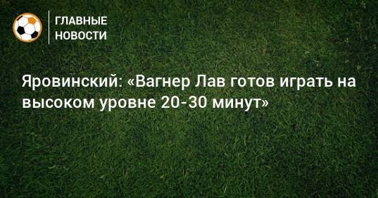 Яровинский: «Вагнер Лав готов играть на высоком уровне 20-30 минут»
