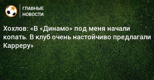 Хохлов: «В «Динамо» под меня начали копать. В клуб очень настойчиво предлагали Карреру»