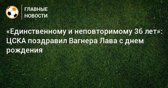 «Единственному и неповторимому 36 лет»: ЦСКА поздравил Вагнера Лава с днем рождения