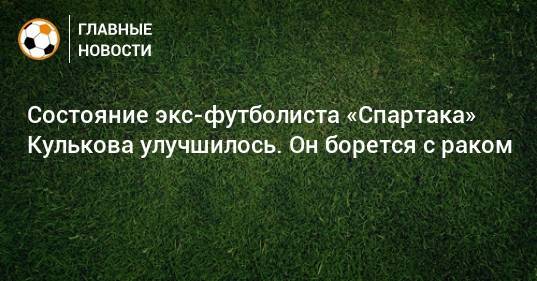 Состояние экс-футболиста «Спартака» Кулькова улучшилось. Он борется с раком