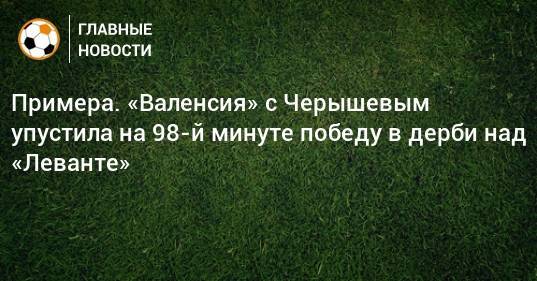 Примера. «Валенсия» с Черышевым упустила на 98-й минуте победу в дерби над «Леванте»