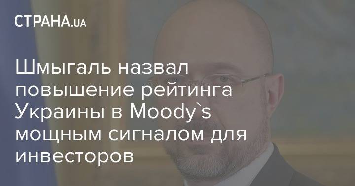 Шмыгаль назвал повышение рейтинга Украины в Moody's мощным сигналом для инвесторов