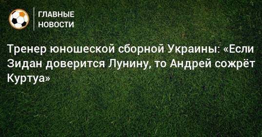 Тренер юношеской сборной Украины: «Если Зидан доверится Лунину, то Андрей сожрeт Куртуа»