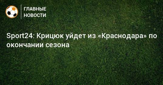 Sport24: Крицюк уйдет из «Краснодара» по окончании сезона