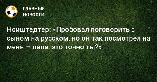 Нойштедтер: «Пробовал поговорить с сыном на русском, но он так посмотрел на меня – папа, это точно ты?»