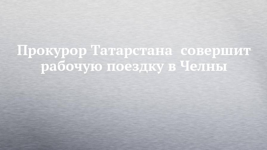 Прокурор Татарстана совершит рабочую поездку в Челны