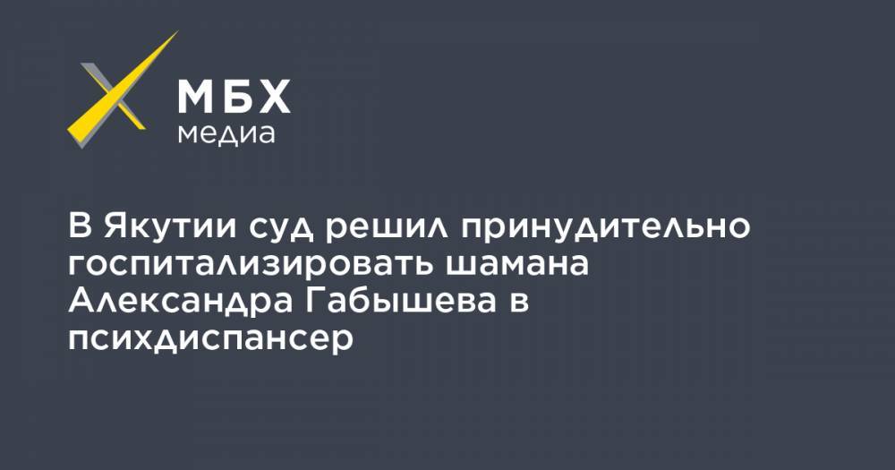 В Якутии суд решил принудительно госпитализировать шамана Александра Габышева в психдиспансер