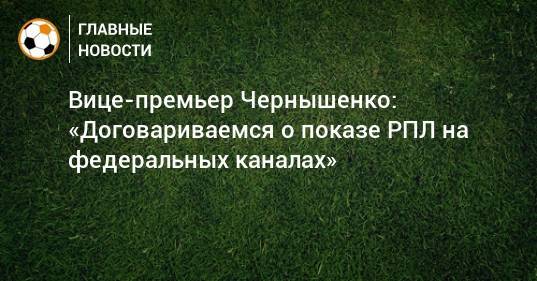 Вице-премьер Чернышенко: «Договариваемся о показе РПЛ на федеральных каналах»