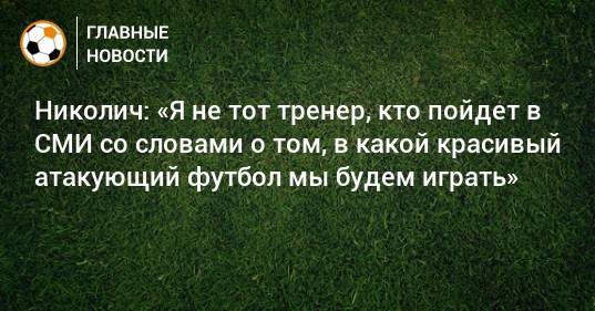 Николич: «Я не тот тренер, кто пойдет в СМИ со словами о том, в какой красивый атакующий футбол мы будем играть»
