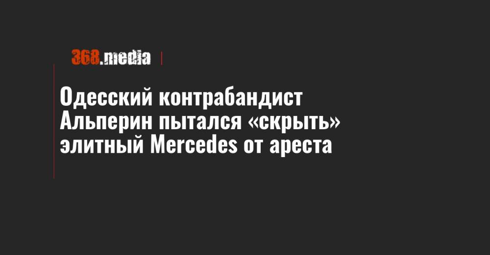 Одесский контрабандист Альперин пытался «скрыть» элитный Mercedes от ареста