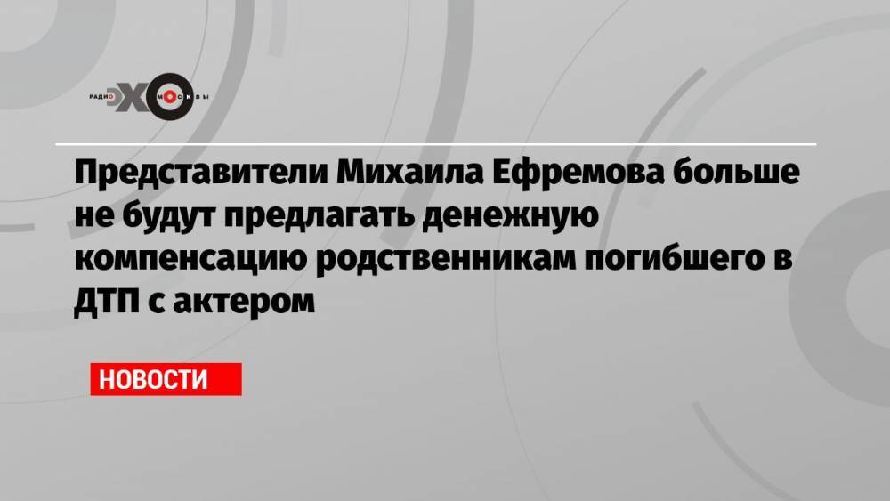 Представители Михаила Ефремова больше не будут предлагать денежную компенсацию родственникам погибшего в ДТП с актером