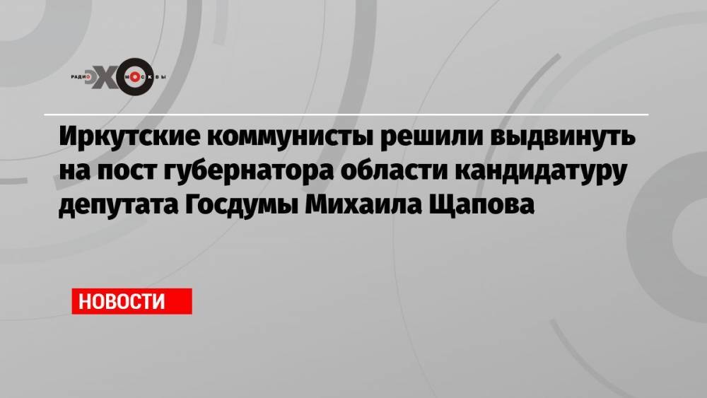Иркутские коммунисты решили выдвинуть на пост губернатора области кандидатуру депутата Госдумы Михаила Щапова