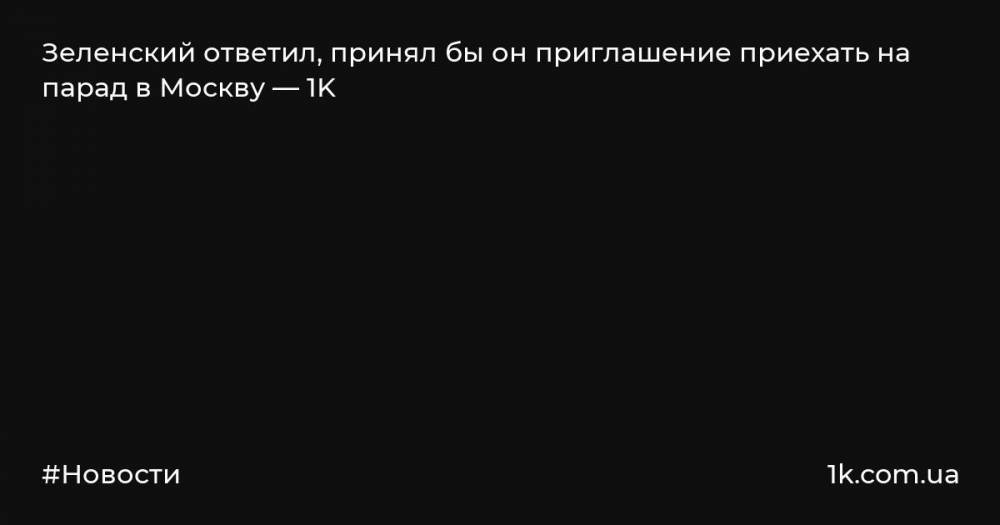 Зеленский ответил, принял бы он приглашение приехать на парад в Москву — 1K