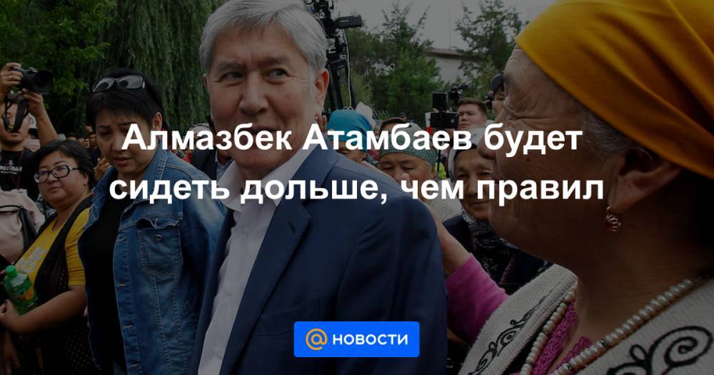 Алмазбек Атамбаев будет сидеть дольше, чем правил
