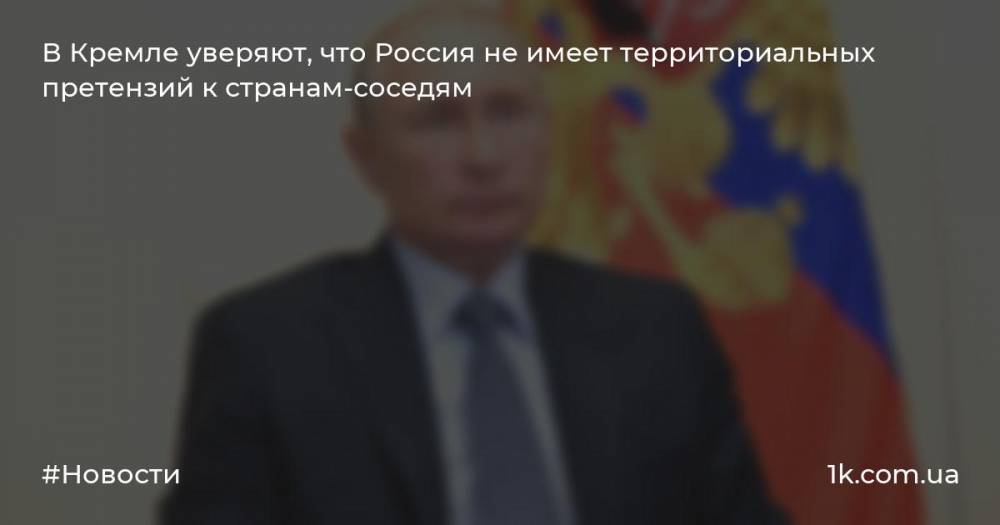 В Кремле уверяют, что Россия не имеет территориальных претензий к странам-соседям