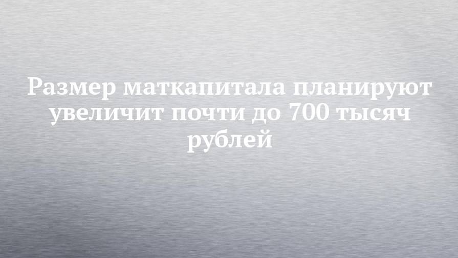 Размер маткапитала планируют увеличит почти до 700 тысяч рублей