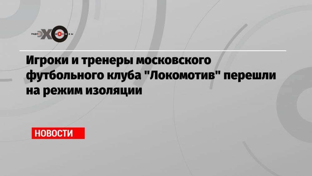 Игроки и тренеры московского футбольного клуба «Локомотив» перешли на режим изоляции