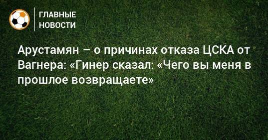 Арустамян – о причинах отказа ЦСКА от Вагнера: «Гинер сказал: «Чего вы меня в прошлое возвращаете»