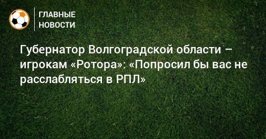 Губернатор Волгоградской области – игрокам «Ротора»: «Попросил бы вас не расслабляться в РПЛ»