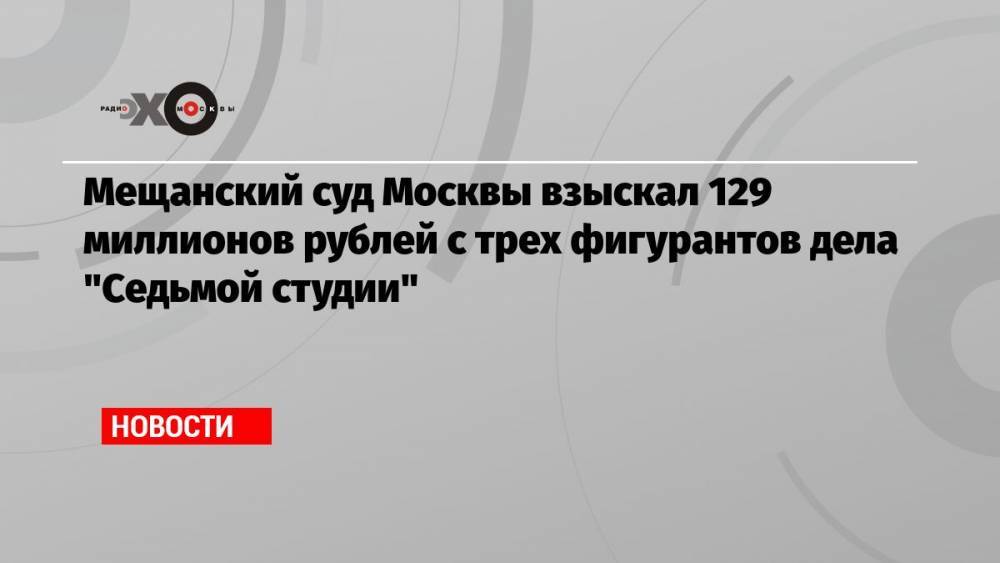 Мещанский суд Москвы взыскал 129 миллионов рублей с трех фигурантов дела «Седьмой студии»