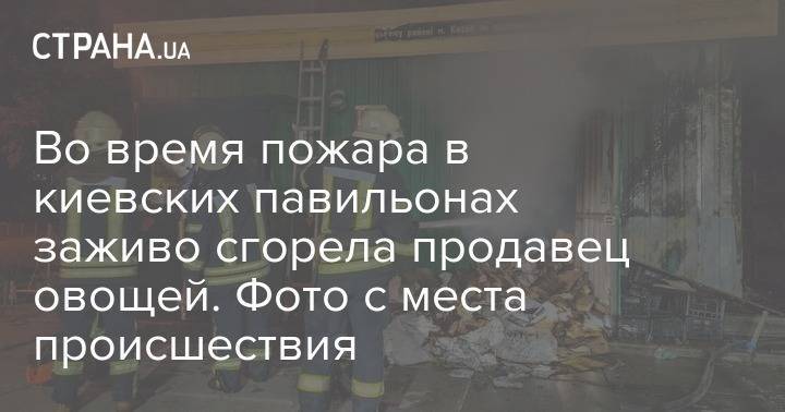 Во время пожара в киевских павильонах заживо сгорела продавец овощей. Фото с места происшествия