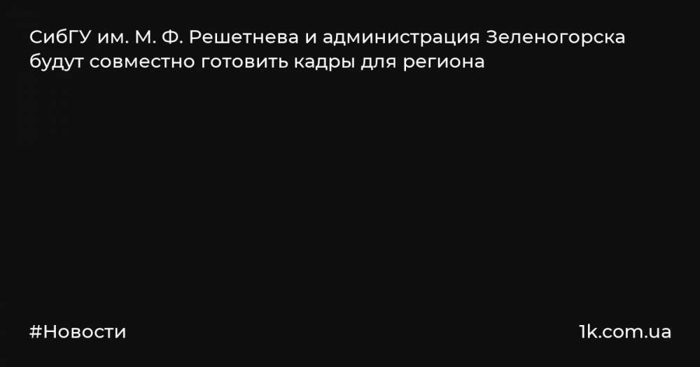 СибГУ им. М. Ф. Решетнева и администрация Зеленогорска будут совместно готовить кадры для региона