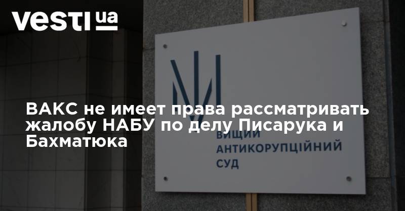 ВАКС не имеет права рассматривать апелляционную жалобу НАБУ по делу Писарука и Бахматюка, - заявления ассоциаций адвокатов