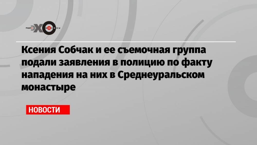 Ксения Собчак и ее съемочная группа подали заявления в полицию по факту нападения на них в Среднеуральском монастыре