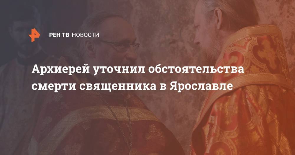 Архиерей уточнил обстоятельства смерти священника в Ярославле