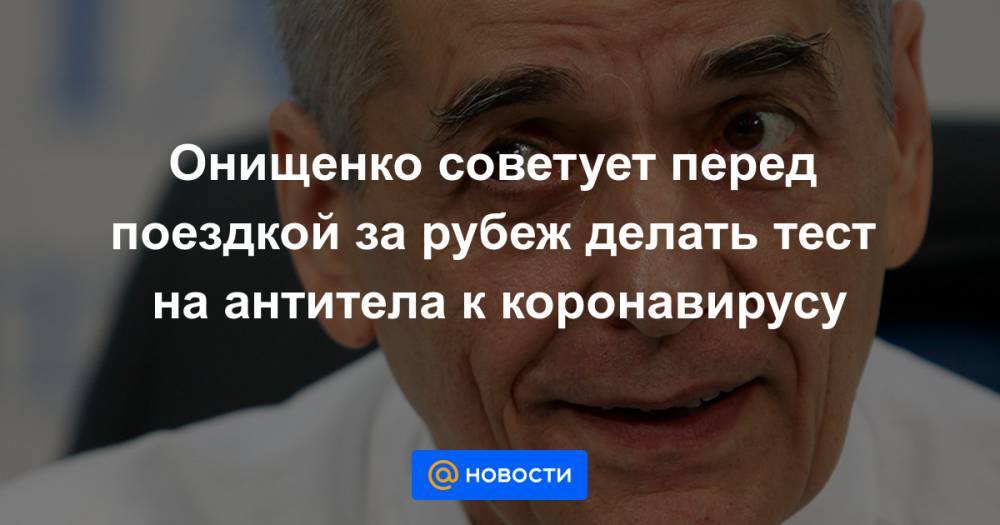Онищенко советует перед поездкой за рубеж делать тест на антитела к коронавирусу