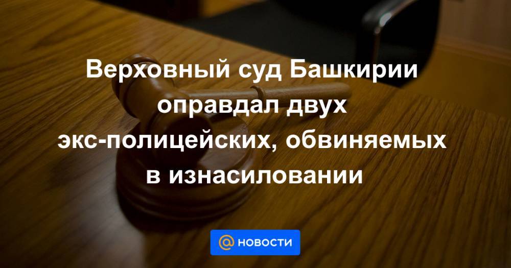 Верховный суд Башкирии оправдал двух экс-полицейских, обвиняемых в изнасиловании