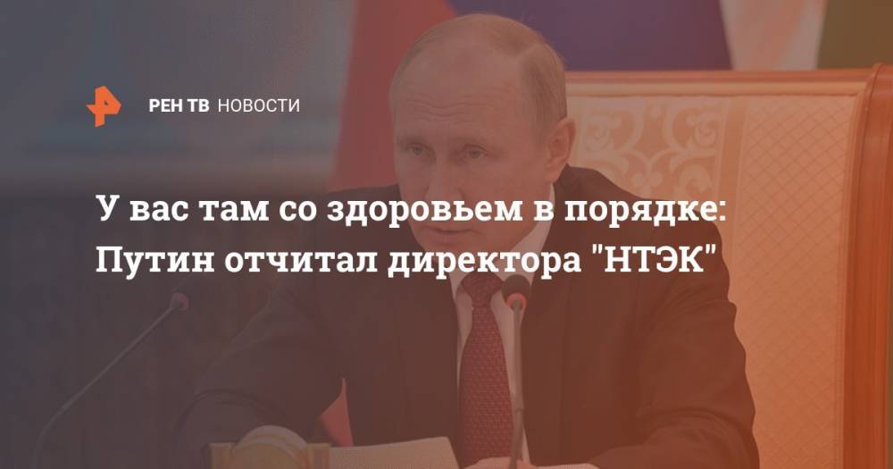 У вас там со здоровьем в порядке: Путин отчитал директора НТЭК