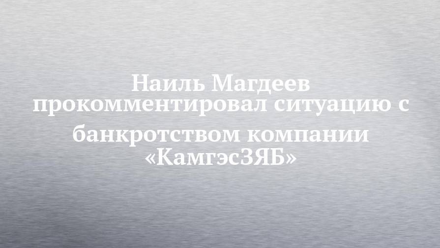 Наиль Магдеев прокомментировал ситуацию с банкротством компании «КамгэсЗЯБ»