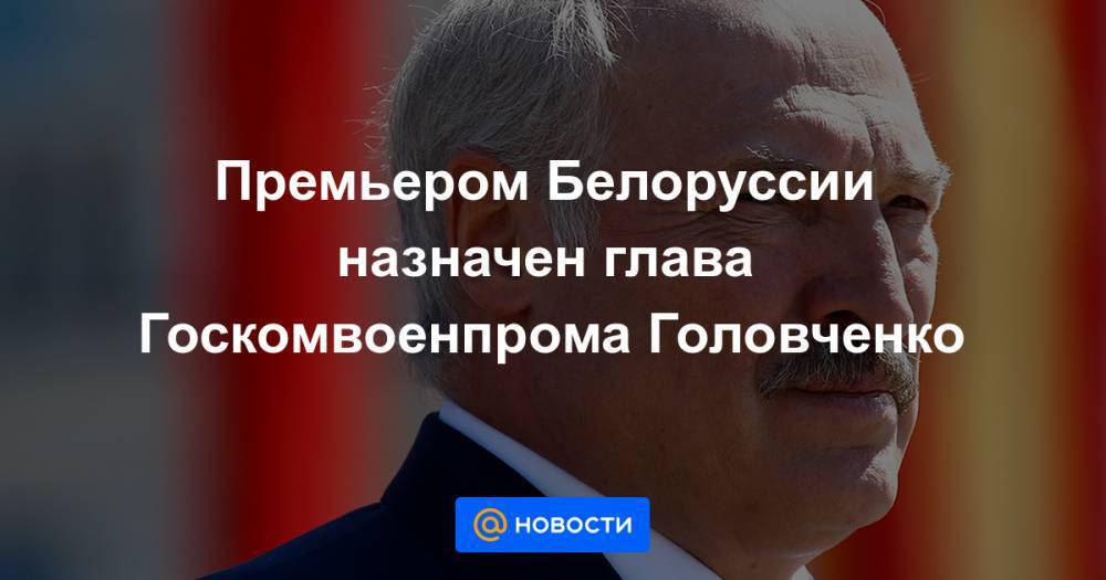 Премьером Белоруссии назначен глава Госкомвоенпрома Головченко