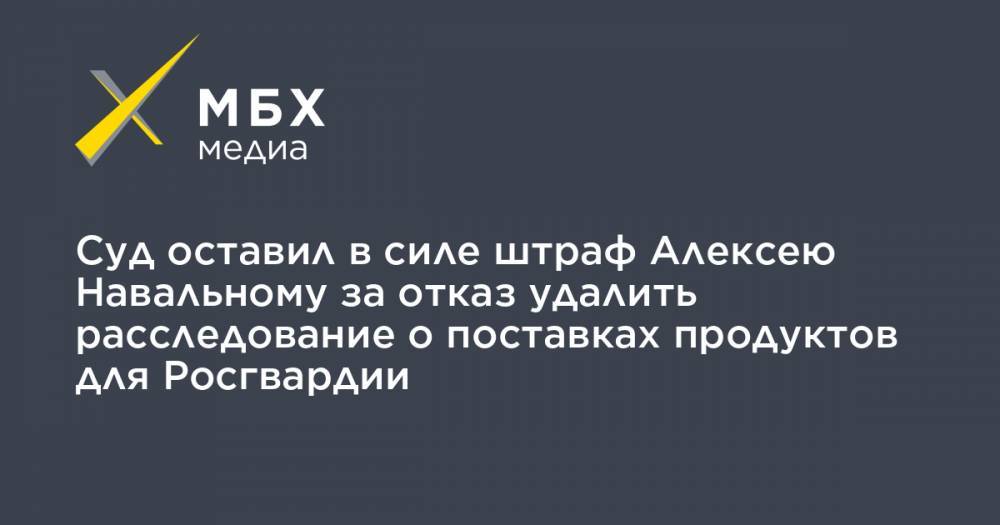 Суд оставил в силе штраф Алексею Навальному за отказ удалить расследование о поставках продуктов для Росгвардии