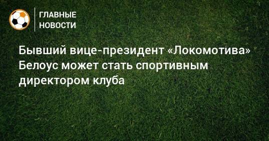 Бывший вице-президент «Локомотива» Белоус может стать спортивным директором клуба