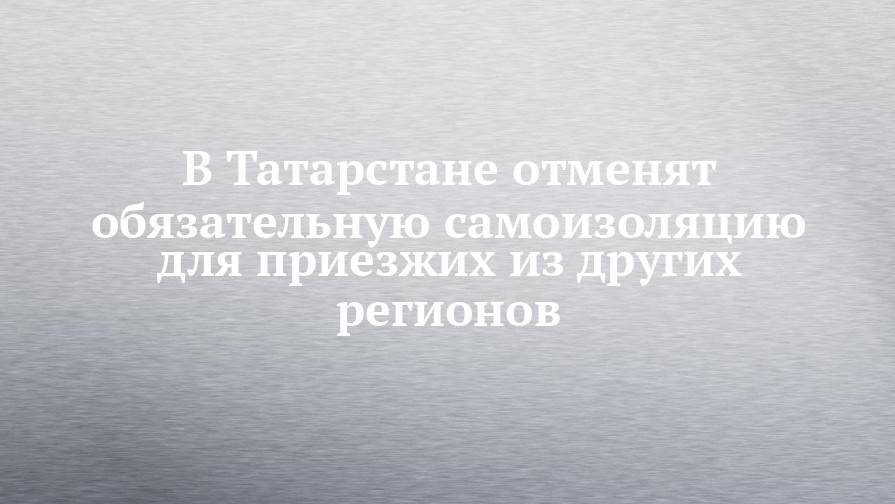 В Татарстане отменят обязательную самоизоляцию для приезжих из других регионов