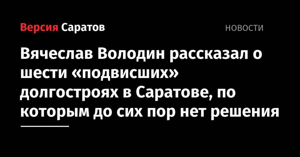 Вячеслав Володин рассказал о шести «подвисших» долгостроях в Саратове, по которым до сих пор нет решения