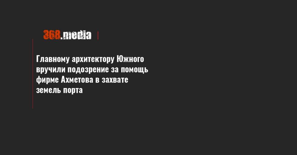 Главному архитектору Южного вручили подозрение за помощь фирме Ахметова в захвате земель порта