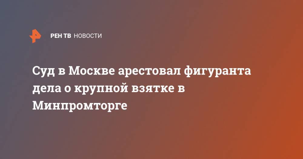 Суд в Москве арестовал фигуранта дела о крупной взятке в Минпромторге