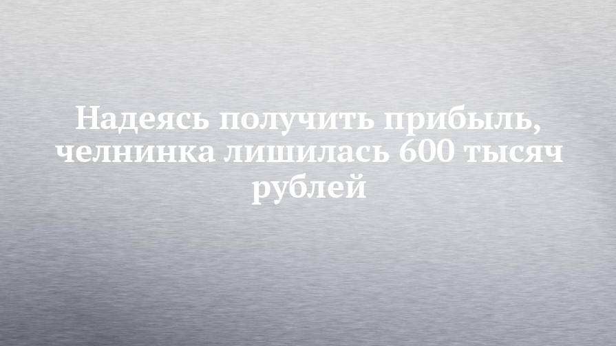 Надеясь получить прибыль, челнинка лишилась 600 тысяч рублей