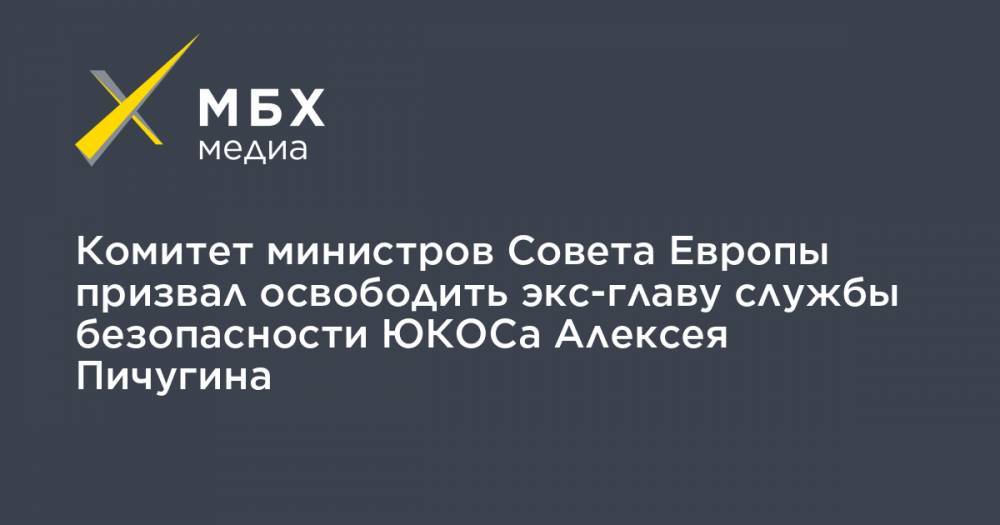 Комитет министров Совета Европы призвал освободить экс-главу службы безопасности ЮКОСа Алексея Пичугина