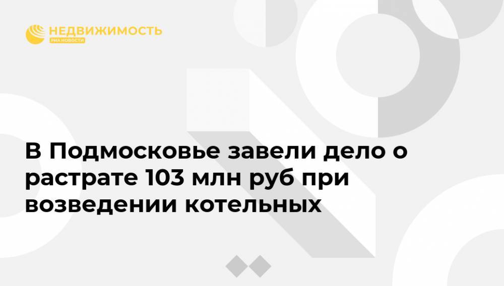 В Подмосковье завели дело о растрате 103 млн руб при возведении котельных