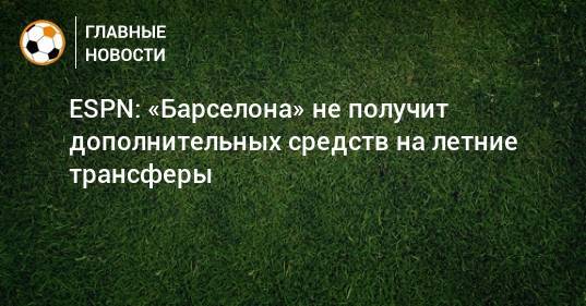 Жозеп Бартомеу - ESPN: «Барселона» не получит дополнительных средств на летние трансферы - bombardir.ru - Испания