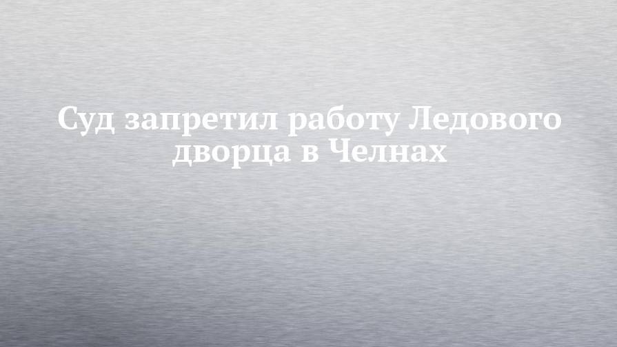 Суд запретил работу Ледового дворца в Челнах - chelny-izvest.ru - Набережные Челны