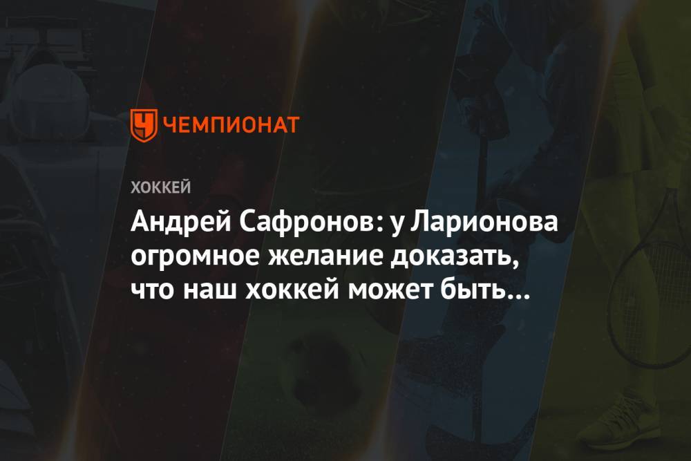 Андрей Сафронов: у Ларионова огромное желание доказать, что наш хоккей может быть другим