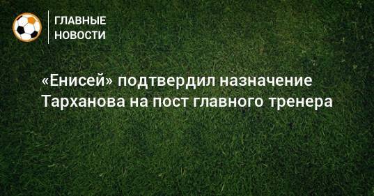 «Енисей» подтвердил назначение Тарханова на пост главного тренера