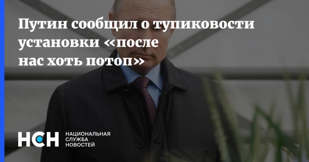 Путин сообщил о тупиковости установки «после нас хоть потоп»